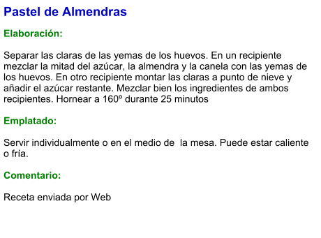 Pastel de Almendras  Elaboración:  Separar las claras de las yemas de los huevos. En un recipiente mezclar la mitad del azúcar, la almendra y la canela con las yemas de los huevos. En otro recipiente montar las claras a punto de nieve y añadir el azúcar restante. Mezclar bien los ingredientes de ambos recipientes. Hornear a 160º durante 25 minutos  Emplatado:  Servir individualmente o en el medio de  la mesa. Puede estar caliente o fría.  Comentario:  Receta enviada por Web