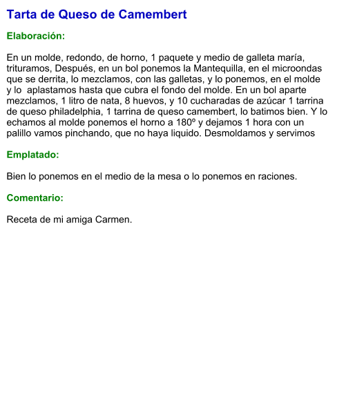 Tarta de Queso de Camembert  Elaboración:  En un molde, redondo, de horno, 1 paquete y medio de galleta maría, trituramos, Después, en un bol ponemos la Mantequilla, en el microondas que se derrita, lo mezclamos, con las galletas, y lo ponemos, en el molde y lo  aplastamos hasta que cubra el fondo del molde. En un bol aparte mezclamos, 1 litro de nata, 8 huevos, y 10 cucharadas de azúcar 1 tarrina de queso philadelphia, 1 tarrina de queso camembert, lo batimos bien. Y lo echamos al molde ponemos el horno a 180º y dejamos 1 hora con un palillo vamos pinchando, que no haya liquido. Desmoldamos y servimos   Emplatado:  Bien lo ponemos en el medio de la mesa o lo ponemos en raciones.  Comentario:  Receta de mi amiga Carmen.