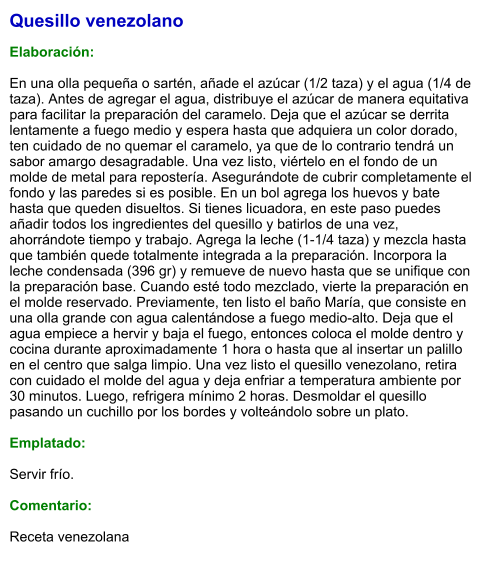 Quesillo venezolano  Elaboración:  En una olla pequeña o sartén, añade el azúcar (1/2 taza) y el agua (1/4 de taza). Antes de agregar el agua, distribuye el azúcar de manera equitativa para facilitar la preparación del caramelo. Deja que el azúcar se derrita lentamente a fuego medio y espera hasta que adquiera un color dorado, ten cuidado de no quemar el caramelo, ya que de lo contrario tendrá un sabor amargo desagradable. Una vez listo, viértelo en el fondo de un molde de metal para repostería. Asegurándote de cubrir completamente el fondo y las paredes si es posible. En un bol agrega los huevos y bate hasta que queden disueltos. Si tienes licuadora, en este paso puedes añadir todos los ingredientes del quesillo y batirlos de una vez, ahorrándote tiempo y trabajo. Agrega la leche (1-1/4 taza) y mezcla hasta que también quede totalmente integrada a la preparación. Incorpora la leche condensada (396 gr) y remueve de nuevo hasta que se unifique con la preparación base. Cuando esté todo mezclado, vierte la preparación en el molde reservado. Previamente, ten listo el baño María, que consiste en una olla grande con agua calentándose a fuego medio-alto. Deja que el agua empiece a hervir y baja el fuego, entonces coloca el molde dentro y cocina durante aproximadamente 1 hora o hasta que al insertar un palillo en el centro que salga limpio. Una vez listo el quesillo venezolano, retira con cuidado el molde del agua y deja enfriar a temperatura ambiente por 30 minutos. Luego, refrigera mínimo 2 horas. Desmoldar el quesillo pasando un cuchillo por los bordes y volteándolo sobre un plato.  Emplatado:  Servir frío.  Comentario:   Receta venezolana