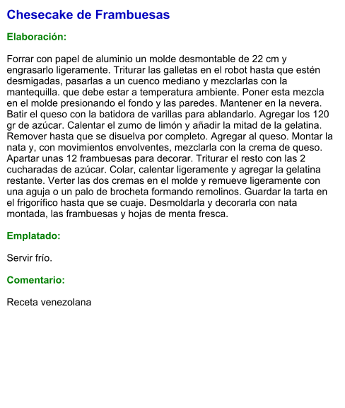 Chesecake de Frambuesas  Elaboración:  Forrar con papel de aluminio un molde desmontable de 22 cm y engrasarlo ligeramente. Triturar las galletas en el robot hasta que estén desmigadas, pasarlas a un cuenco mediano y mezclarlas con la mantequilla. que debe estar a temperatura ambiente. Poner esta mezcla en el molde presionando el fondo y las paredes. Mantener en la nevera.  Batir el queso con la batidora de varillas para ablandarlo. Agregar los 120 gr de azúcar. Calentar el zumo de limón y añadir la mitad de la gelatina. Remover hasta que se disuelva por completo. Agregar al queso. Montar la nata y, con movimientos envolventes, mezclarla con la crema de queso. Apartar unas 12 frambuesas para decorar. Triturar el resto con las 2 cucharadas de azúcar. Colar, calentar ligeramente y agregar la gelatina restante. Verter las dos cremas en el molde y remueve ligeramente con una aguja o un palo de brocheta formando remolinos. Guardar la tarta en el frigorífico hasta que se cuaje. Desmoldarla y decorarla con nata montada, las frambuesas y hojas de menta fresca.  Emplatado:  Servir frío.  Comentario:   Receta venezolana