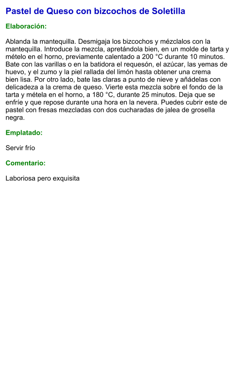 Pastel de Queso con bizcochos de Soletilla  Elaboración:  Ablanda la mantequilla. Desmigaja los bizcochos y mézclalos con la mantequilla. Introduce la mezcla, apretándola bien, en un molde de tarta y mételo en el horno, previamente calentado a 200 °C durante 10 minutos.  Bate con las varillas o en la batidora el requesón, el azúcar, las yemas de huevo, y el zumo y la piel rallada del limón hasta obtener una crema bien lisa. Por otro lado, bate las claras a punto de nieve y añádelas con delicadeza a la crema de queso. Vierte esta mezcla sobre el fondo de la tarta y métela en el horno, a 180 °C, durante 25 minutos. Deja que se enfríe y que repose durante una hora en la nevera. Puedes cubrir este de pastel con fresas mezcladas con dos cucharadas de jalea de grosella negra.  Emplatado:  Servir frío   Comentario:   Laboriosa pero exquisita