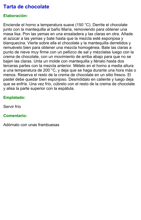 Tarta de chocolate  Elaboración:  Enciende el horno a temperatura suave (150 °C). Derrite el chocolate junto con la mantequilla al baño María, removiendo para obtener una masa lisa. Pon las yemas en una ensaladera y las claras en otra. Añade el azúcar a las yemas y bate hasta que la mezcla esté esponjosa y blanquecina. Vierte sobre ella el chocolate y la mantequilla derretidos y remuévelo bien para obtener una mezcla homogénea. Bate las claras a punto de nieve muy firme con un pellizco de sal y mézclalas luego con la crema de chocolate, con un movimiento de arriba abajo para que no se bajen las claras. Unta un molde con mantequilla y llénalo hasta dos terceras partes con la mezcla anterior. Mételo en el horno a media altura a una temperatura de 200 °C, y deja que se haga durante una hora más o menos. Reserva el resto de la crema de chocolate en un sitio fresco. El pastel debe quedar bien esponjoso. Desmóldalo en caliente y luego deja que se enfríe. Una vez frío, cúbrelo con el resto de la crema de chocolate y alisa la parte superior con la espátula.  Emplatado:  Servir frío   Comentario:   Adórnalo con unas frambuesas