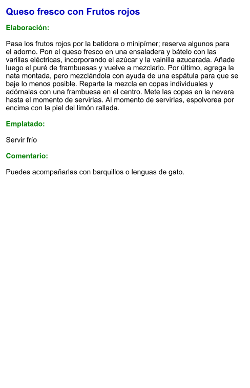Queso fresco con Frutos rojos  Elaboración:  Pasa los frutos rojos por la batidora o minipímer; reserva algunos para el adorno. Pon el queso fresco en una ensaladera y bátelo con las varillas eléctricas, incorporando el azúcar y la vainilla azucarada. Añade luego el puré de frambuesas y vuelve a mezclarlo. Por último, agrega la nata montada, pero mezclándola con ayuda de una espátula para que se baje lo menos posible. Reparte la mezcla en copas individuales y adórnalas con una frambuesa en el centro. Mete las copas en la nevera hasta el momento de servirlas. Al momento de servirlas, espolvorea por encima con la piel del limón rallada.  Emplatado:  Servir frío   Comentario:   Puedes acompañarlas con barquillos o lenguas de gato.