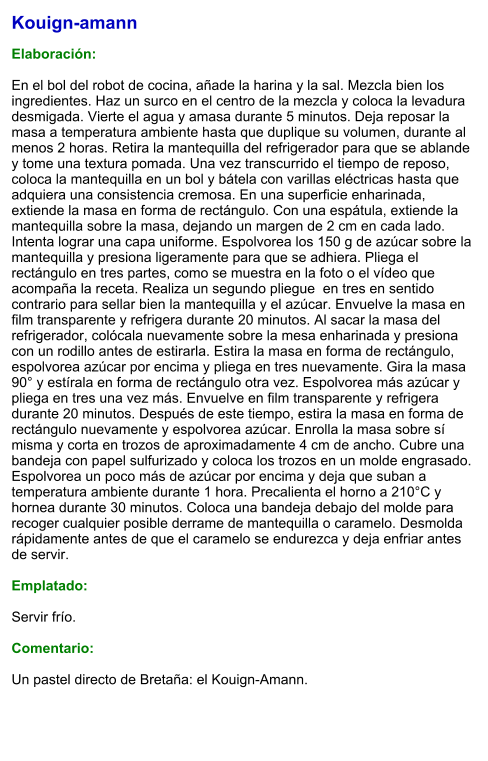 Kouign-amann  Elaboración:  En el bol del robot de cocina, añade la harina y la sal. Mezcla bien los ingredientes. Haz un surco en el centro de la mezcla y coloca la levadura desmigada. Vierte el agua y amasa durante 5 minutos. Deja reposar la masa a temperatura ambiente hasta que duplique su volumen, durante al menos 2 horas. Retira la mantequilla del refrigerador para que se ablande y tome una textura pomada. Una vez transcurrido el tiempo de reposo, coloca la mantequilla en un bol y bátela con varillas eléctricas hasta que adquiera una consistencia cremosa. En una superficie enharinada, extiende la masa en forma de rectángulo. Con una espátula, extiende la mantequilla sobre la masa, dejando un margen de 2 cm en cada lado. Intenta lograr una capa uniforme. Espolvorea los 150 g de azúcar sobre la mantequilla y presiona ligeramente para que se adhiera. Pliega el rectángulo en tres partes, como se muestra en la foto o el vídeo que acompaña la receta. Realiza un segundo pliegue  en tres en sentido contrario para sellar bien la mantequilla y el azúcar. Envuelve la masa en film transparente y refrigera durante 20 minutos. Al sacar la masa del refrigerador, colócala nuevamente sobre la mesa enharinada y presiona con un rodillo antes de estirarla. Estira la masa en forma de rectángulo, espolvorea azúcar por encima y pliega en tres nuevamente. Gira la masa 90° y estírala en forma de rectángulo otra vez. Espolvorea más azúcar y pliega en tres una vez más. Envuelve en film transparente y refrigera durante 20 minutos. Después de este tiempo, estira la masa en forma de rectángulo nuevamente y espolvorea azúcar. Enrolla la masa sobre sí misma y corta en trozos de aproximadamente 4 cm de ancho. Cubre una bandeja con papel sulfurizado y coloca los trozos en un molde engrasado. Espolvorea un poco más de azúcar por encima y deja que suban a temperatura ambiente durante 1 hora. Precalienta el horno a 210°C y hornea durante 30 minutos. Coloca una bandeja debajo del molde para recoger cualquier posible derrame de mantequilla o caramelo. Desmolda rápidamente antes de que el caramelo se endurezca y deja enfriar antes de servir.  Emplatado:  Servir frío.  Comentario:  Un pastel directo de Bretaña: el Kouign-Amann.