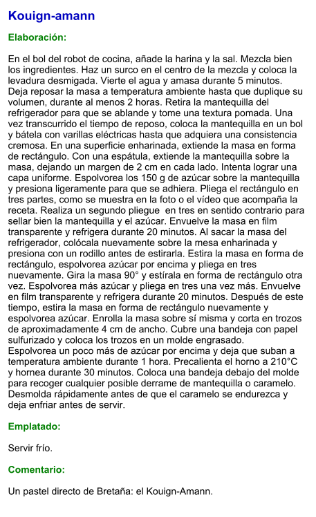 Kouign-amann  Elaboración:  En el bol del robot de cocina, añade la harina y la sal. Mezcla bien los ingredientes. Haz un surco en el centro de la mezcla y coloca la levadura desmigada. Vierte el agua y amasa durante 5 minutos. Deja reposar la masa a temperatura ambiente hasta que duplique su volumen, durante al menos 2 horas. Retira la mantequilla del refrigerador para que se ablande y tome una textura pomada. Una vez transcurrido el tiempo de reposo, coloca la mantequilla en un bol y bátela con varillas eléctricas hasta que adquiera una consistencia cremosa. En una superficie enharinada, extiende la masa en forma de rectángulo. Con una espátula, extiende la mantequilla sobre la masa, dejando un margen de 2 cm en cada lado. Intenta lograr una capa uniforme. Espolvorea los 150 g de azúcar sobre la mantequilla y presiona ligeramente para que se adhiera. Pliega el rectángulo en tres partes, como se muestra en la foto o el vídeo que acompaña la receta. Realiza un segundo pliegue  en tres en sentido contrario para sellar bien la mantequilla y el azúcar. Envuelve la masa en film transparente y refrigera durante 20 minutos. Al sacar la masa del refrigerador, colócala nuevamente sobre la mesa enharinada y presiona con un rodillo antes de estirarla. Estira la masa en forma de rectángulo, espolvorea azúcar por encima y pliega en tres nuevamente. Gira la masa 90° y estírala en forma de rectángulo otra vez. Espolvorea más azúcar y pliega en tres una vez más. Envuelve en film transparente y refrigera durante 20 minutos. Después de este tiempo, estira la masa en forma de rectángulo nuevamente y espolvorea azúcar. Enrolla la masa sobre sí misma y corta en trozos de aproximadamente 4 cm de ancho. Cubre una bandeja con papel sulfurizado y coloca los trozos en un molde engrasado. Espolvorea un poco más de azúcar por encima y deja que suban a temperatura ambiente durante 1 hora. Precalienta el horno a 210°C y hornea durante 30 minutos. Coloca una bandeja debajo del molde para recoger cualquier posible derrame de mantequilla o caramelo. Desmolda rápidamente antes de que el caramelo se endurezca y deja enfriar antes de servir.  Emplatado:  Servir frío.  Comentario:  Un pastel directo de Bretaña: el Kouign-Amann.