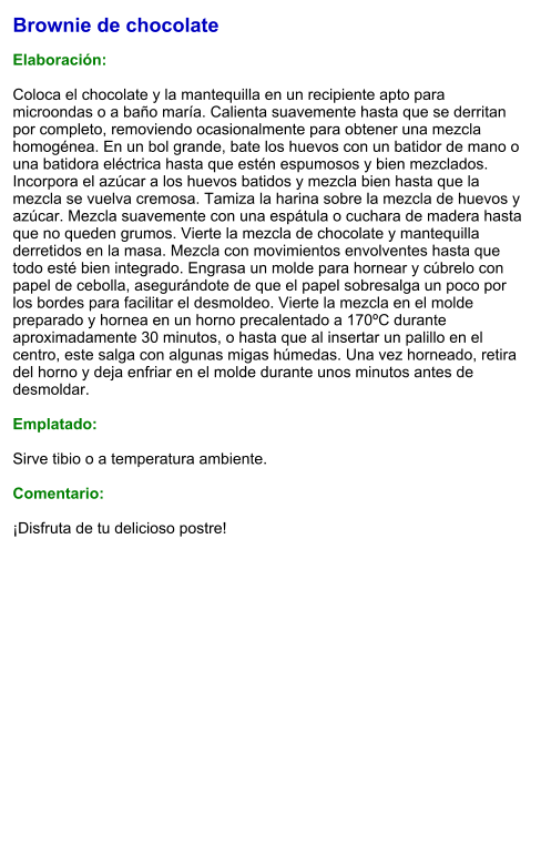 Brownie de chocolate  Elaboración:  Coloca el chocolate y la mantequilla en un recipiente apto para microondas o a baño maría. Calienta suavemente hasta que se derritan por completo, removiendo ocasionalmente para obtener una mezcla homogénea. En un bol grande, bate los huevos con un batidor de mano o una batidora eléctrica hasta que estén espumosos y bien mezclados. Incorpora el azúcar a los huevos batidos y mezcla bien hasta que la mezcla se vuelva cremosa. Tamiza la harina sobre la mezcla de huevos y azúcar. Mezcla suavemente con una espátula o cuchara de madera hasta que no queden grumos. Vierte la mezcla de chocolate y mantequilla derretidos en la masa. Mezcla con movimientos envolventes hasta que todo esté bien integrado. Engrasa un molde para hornear y cúbrelo con papel de cebolla, asegurándote de que el papel sobresalga un poco por los bordes para facilitar el desmoldeo. Vierte la mezcla en el molde preparado y hornea en un horno precalentado a 170ºC durante aproximadamente 30 minutos, o hasta que al insertar un palillo en el centro, este salga con algunas migas húmedas. Una vez horneado, retira del horno y deja enfriar en el molde durante unos minutos antes de desmoldar.   Emplatado:  Sirve tibio o a temperatura ambiente.  Comentario:  ¡Disfruta de tu delicioso postre!