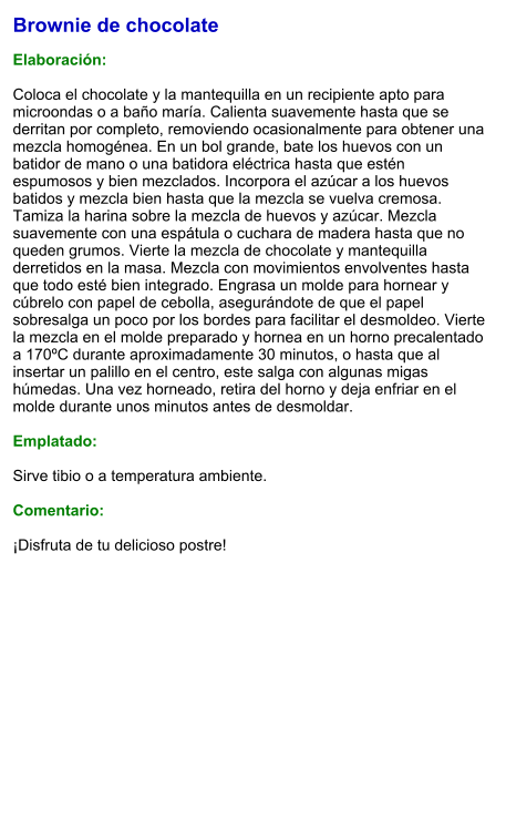 Brownie de chocolate  Elaboración:  Coloca el chocolate y la mantequilla en un recipiente apto para microondas o a baño maría. Calienta suavemente hasta que se derritan por completo, removiendo ocasionalmente para obtener una mezcla homogénea. En un bol grande, bate los huevos con un batidor de mano o una batidora eléctrica hasta que estén espumosos y bien mezclados. Incorpora el azúcar a los huevos batidos y mezcla bien hasta que la mezcla se vuelva cremosa. Tamiza la harina sobre la mezcla de huevos y azúcar. Mezcla suavemente con una espátula o cuchara de madera hasta que no queden grumos. Vierte la mezcla de chocolate y mantequilla derretidos en la masa. Mezcla con movimientos envolventes hasta que todo esté bien integrado. Engrasa un molde para hornear y cúbrelo con papel de cebolla, asegurándote de que el papel sobresalga un poco por los bordes para facilitar el desmoldeo. Vierte la mezcla en el molde preparado y hornea en un horno precalentado a 170ºC durante aproximadamente 30 minutos, o hasta que al insertar un palillo en el centro, este salga con algunas migas húmedas. Una vez horneado, retira del horno y deja enfriar en el molde durante unos minutos antes de desmoldar.   Emplatado:  Sirve tibio o a temperatura ambiente.  Comentario:  ¡Disfruta de tu delicioso postre!