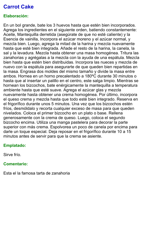 Carrot Cake   Elaboración:  En un bol grande, bate los 3 huevos hasta que estén bien incorporados.  Agrega los ingredientes en el siguiente orden, batiendo constantemente: Aceite, Mantequilla derretida (asegúrate de que no esté caliente) y la Esencia de vainilla, Incorpora el azúcar moreno y el azúcar normal, y mezcla bien. Luego, agrega la mitad de la harina y mezcla nuevamente hasta que esté bien integrada. Añade el resto de la harina, la canela, la sal y la levadura. Mezcla hasta obtener una masa homogénea. Tritura las zanahorias y agrégalas a la mezcla con la ayuda de una espátula. Mezcla bien hasta que estén bien distribuidas. Incorpora las nueces y mezcla de nuevo con la espátula para asegurarte de que queden bien repartidas en la masa. Engrasa dos moldes del mismo tamaño y divide la masa entre ambos. Hornea en un horno precalentado a 180ºC durante 30 minutos o hasta que al insertar un palillo en el centro, este salga limpio. Mientras se hornean los bizcochos, bate enérgicamente la mantequilla a temperatura ambiente hasta que esté suave. Agrega el azúcar glas y mezcla nuevamente hasta obtener una crema homogénea. Por último, incorpora el queso crema y mezcla hasta que todo esté bien integrado. Reserva en el frigorífico durante unos 5 minutos. Una vez que los bizcochos estén fríos, desmóldalo y recorta cualquier exceso de masa para que queden nivelados. Coloca el primer bizcocho en un plato o base. Rellena generosamente con la crema de queso. Luego, coloca el segundo bizcocho encima. Utiliza una manga pastelera para decorar la parte superior con más crema. Espolvorea un poco de canela por encima para darle un toque especial. Deja reposar en el frigorífico durante 10 a 15 minutos antes de servir para que la crema se asiente.  Emplatado:  Sirve frío.  Comentario:  Esta el la famosa tarta de zanahoria