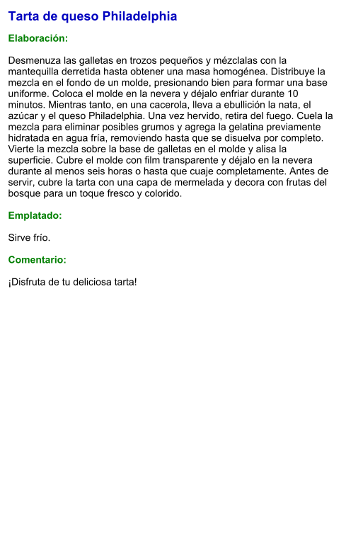 Tarta de queso Philadelphia  Elaboración:  Desmenuza las galletas en trozos pequeños y mézclalas con la mantequilla derretida hasta obtener una masa homogénea. Distribuye la mezcla en el fondo de un molde, presionando bien para formar una base uniforme. Coloca el molde en la nevera y déjalo enfriar durante 10 minutos. Mientras tanto, en una cacerola, lleva a ebullición la nata, el azúcar y el queso Philadelphia. Una vez hervido, retira del fuego. Cuela la mezcla para eliminar posibles grumos y agrega la gelatina previamente hidratada en agua fría, removiendo hasta que se disuelva por completo. Vierte la mezcla sobre la base de galletas en el molde y alisa la superficie. Cubre el molde con film transparente y déjalo en la nevera durante al menos seis horas o hasta que cuaje completamente. Antes de servir, cubre la tarta con una capa de mermelada y decora con frutas del bosque para un toque fresco y colorido.  Emplatado:  Sirve frío.  Comentario:  ¡Disfruta de tu deliciosa tarta!