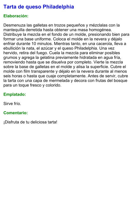 Tarta de queso Philadelphia  Elaboración:  Desmenuza las galletas en trozos pequeños y mézclalas con la mantequilla derretida hasta obtener una masa homogénea. Distribuye la mezcla en el fondo de un molde, presionando bien para formar una base uniforme. Coloca el molde en la nevera y déjalo enfriar durante 10 minutos. Mientras tanto, en una cacerola, lleva a ebullición la nata, el azúcar y el queso Philadelphia. Una vez hervido, retira del fuego. Cuela la mezcla para eliminar posibles grumos y agrega la gelatina previamente hidratada en agua fría, removiendo hasta que se disuelva por completo. Vierte la mezcla sobre la base de galletas en el molde y alisa la superficie. Cubre el molde con film transparente y déjalo en la nevera durante al menos seis horas o hasta que cuaje completamente. Antes de servir, cubre la tarta con una capa de mermelada y decora con frutas del bosque para un toque fresco y colorido.  Emplatado:  Sirve frío.  Comentario:  ¡Disfruta de tu deliciosa tarta!