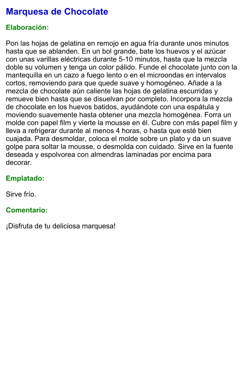 Marquesa de Chocolate  Elaboración:  Pon las hojas de gelatina en remojo en agua fría durante unos minutos hasta que se ablanden. En un bol grande, bate los huevos y el azúcar con unas varillas eléctricas durante 5-10 minutos, hasta que la mezcla doble su volumen y tenga un color pálido. Funde el chocolate junto con la mantequilla en un cazo a fuego lento o en el microondas en intervalos cortos, removiendo para que quede suave y homogéneo. Añade a la mezcla de chocolate aún caliente las hojas de gelatina escurridas y remueve bien hasta que se disuelvan por completo. Incorpora la mezcla de chocolate en los huevos batidos, ayudándote con una espátula y moviendo suavemente hasta obtener una mezcla homogénea. Forra un molde con papel film y vierte la mousse en él. Cubre con más papel film y lleva a refrigerar durante al menos 4 horas, o hasta que esté bien cuajada. Para desmoldar, coloca el molde sobre un plato y da un suave golpe para soltar la mousse, o desmolda con cuidado. Sirve en la fuente deseada y espolvorea con almendras laminadas por encima para decorar.  Emplatado:  Sirve frío.  Comentario:  ¡Disfruta de tu deliciosa marquesa!