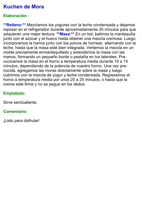 Kuchen de Mora  Elaboración:  **Relleno:** Mezclamos los yogures con la leche condensada y dejamos reposar en el refrigerador durante aproximadamente 20 minutos para que adquieran una mejor textura. **Masa:** En un bol, batimos la mantequilla junto con el azúcar y el huevo hasta obtener una mezcla cremosa. Luego, incorporamos la harina junto con los polvos de hornear, alternando con la leche, hasta que la masa esté bien integrada. Vertemos la mezcla en un molde previamente enmantequillado y extendemos la masa con las manos, formando un pequeño borde o pestaña en los laterales. Pre-cocinamos la masa en el horno a temperatura media durante 10 a 15 minutos, dependiendo de la potencia de nuestro horno. Una vez pre-cocida, agregamos las moras directamente sobre la masa y luego cubrimos con la mezcla de yogur y leche condensada. Regresamos al horno a temperatura media por unos 20 a 25 minutos, o hasta que la crema esté firme y no se pegue en los dedos.   Emplatado:  Sirve semicaliente.  Comentario:  ¡Listo para disfrutar!