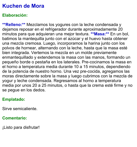 Kuchen de Mora  Elaboración:  **Relleno:** Mezclamos los yogures con la leche condensada y dejamos reposar en el refrigerador durante aproximadamente 20 minutos para que adquieran una mejor textura. **Masa:** En un bol, batimos la mantequilla junto con el azúcar y el huevo hasta obtener una mezcla cremosa. Luego, incorporamos la harina junto con los polvos de hornear, alternando con la leche, hasta que la masa esté bien integrada. Vertemos la mezcla en un molde previamente enmantequillado y extendemos la masa con las manos, formando un pequeño borde o pestaña en los laterales. Pre-cocinamos la masa en el horno a temperatura media durante 10 a 15 minutos, dependiendo de la potencia de nuestro horno. Una vez pre-cocida, agregamos las moras directamente sobre la masa y luego cubrimos con la mezcla de yogur y leche condensada. Regresamos al horno a temperatura media por unos 20 a 25 minutos, o hasta que la crema esté firme y no se pegue en los dedos.   Emplatado:  Sirve semicaliente.  Comentario:  ¡Listo para disfrutar!