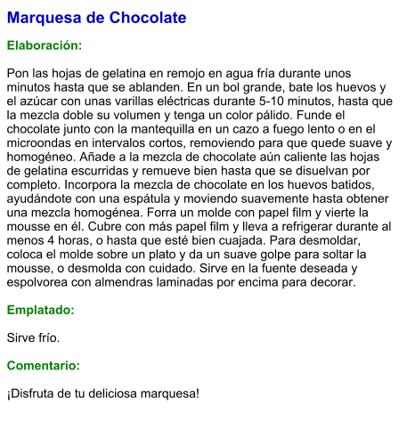 Marquesa de Chocolate  Elaboración:  Pon las hojas de gelatina en remojo en agua fría durante unos minutos hasta que se ablanden. En un bol grande, bate los huevos y el azúcar con unas varillas eléctricas durante 5-10 minutos, hasta que la mezcla doble su volumen y tenga un color pálido. Funde el chocolate junto con la mantequilla en un cazo a fuego lento o en el microondas en intervalos cortos, removiendo para que quede suave y homogéneo. Añade a la mezcla de chocolate aún caliente las hojas de gelatina escurridas y remueve bien hasta que se disuelvan por completo. Incorpora la mezcla de chocolate en los huevos batidos, ayudándote con una espátula y moviendo suavemente hasta obtener una mezcla homogénea. Forra un molde con papel film y vierte la mousse en él. Cubre con más papel film y lleva a refrigerar durante al menos 4 horas, o hasta que esté bien cuajada. Para desmoldar, coloca el molde sobre un plato y da un suave golpe para soltar la mousse, o desmolda con cuidado. Sirve en la fuente deseada y espolvorea con almendras laminadas por encima para decorar.  Emplatado:  Sirve frío.  Comentario:  ¡Disfruta de tu deliciosa marquesa!
