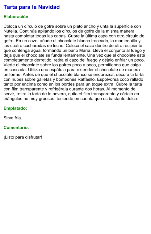 Tarta para la Navidad  Elaboración:  Coloca un círculo de gofre sobre un plato ancho y unta la superficie con Nutella. Continúa apilando los círculos de gofre de la misma manera hasta completar todas las capas. Cubre la última capa con otro círculo de gofre. En un cazo, añade el chocolate blanco troceado, la mantequilla y las cuatro cucharadas de leche. Coloca el cazo dentro de otro recipiente que contenga agua, formando un baño María. Lleva el conjunto al fuego y deja que el chocolate se funda lentamente. Una vez que el chocolate esté completamente derretido, retira el cazo del fuego y déjalo enfriar un poco. Vierte el chocolate sobre los gofres poco a poco, permitiendo que caiga en cascada. Utiliza una espátula para extender el chocolate de manera uniforme. Antes de que el chocolate blanco se endurezca, decora la tarta con nubes sobre galletas y bombones Raffaello. Espolvorea coco rallado tanto por encima como en los bordes para un toque extra. Cubre la tarta con film transparente y refrigérala durante dos horas. Al momento de servir, retira la tarta de la nevera, quita el film transparente y córtala en triángulos no muy gruesos, teniendo en cuenta que es bastante dulce.  Emplatado:  Sirve fría.  Comentario:  ¡Listo para disfrutar!