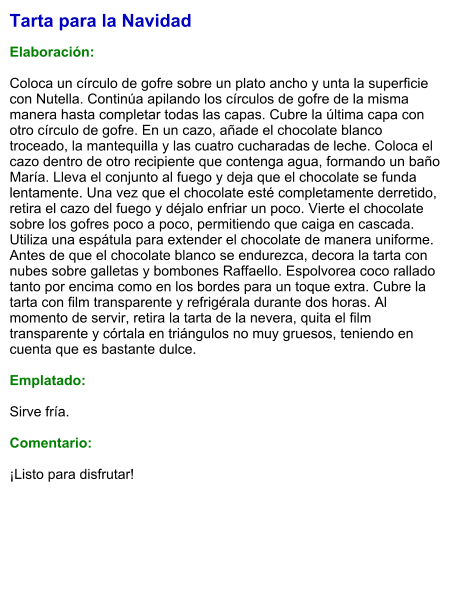 Tarta para la Navidad  Elaboración:  Coloca un círculo de gofre sobre un plato ancho y unta la superficie con Nutella. Continúa apilando los círculos de gofre de la misma manera hasta completar todas las capas. Cubre la última capa con otro círculo de gofre. En un cazo, añade el chocolate blanco troceado, la mantequilla y las cuatro cucharadas de leche. Coloca el cazo dentro de otro recipiente que contenga agua, formando un baño María. Lleva el conjunto al fuego y deja que el chocolate se funda lentamente. Una vez que el chocolate esté completamente derretido, retira el cazo del fuego y déjalo enfriar un poco. Vierte el chocolate sobre los gofres poco a poco, permitiendo que caiga en cascada. Utiliza una espátula para extender el chocolate de manera uniforme. Antes de que el chocolate blanco se endurezca, decora la tarta con nubes sobre galletas y bombones Raffaello. Espolvorea coco rallado tanto por encima como en los bordes para un toque extra. Cubre la tarta con film transparente y refrigérala durante dos horas. Al momento de servir, retira la tarta de la nevera, quita el film transparente y córtala en triángulos no muy gruesos, teniendo en cuenta que es bastante dulce.  Emplatado:  Sirve fría.  Comentario:  ¡Listo para disfrutar!
