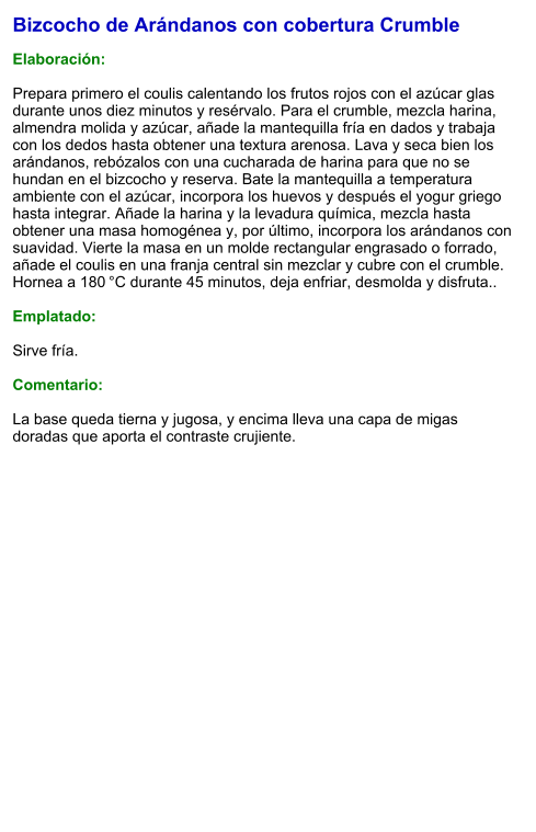 Bizcocho de Arándanos con cobertura Crumble  Elaboración:  Prepara primero el coulis calentando los frutos rojos con el azúcar glas durante unos diez minutos y resérvalo. Para el crumble, mezcla harina, almendra molida y azúcar, añade la mantequilla fría en dados y trabaja con los dedos hasta obtener una textura arenosa. Lava y seca bien los arándanos, rebózalos con una cucharada de harina para que no se hundan en el bizcocho y reserva. Bate la mantequilla a temperatura ambiente con el azúcar, incorpora los huevos y después el yogur griego hasta integrar. Añade la harina y la levadura química, mezcla hasta obtener una masa homogénea y, por último, incorpora los arándanos con suavidad. Vierte la masa en un molde rectangular engrasado o forrado, añade el coulis en una franja central sin mezclar y cubre con el crumble. Hornea a 180 °C durante 45 minutos, deja enfriar, desmolda y disfruta..  Emplatado:  Sirve fría.  Comentario:  La base queda tierna y jugosa, y encima lleva una capa de migas doradas que aporta el contraste crujiente.