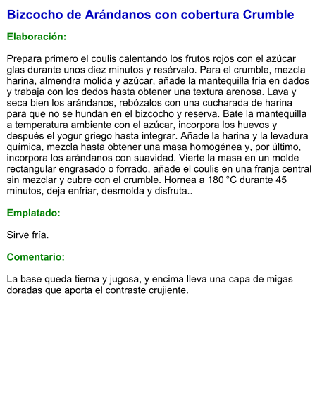 Bizcocho de Arándanos con cobertura Crumble  Elaboración:  Prepara primero el coulis calentando los frutos rojos con el azúcar glas durante unos diez minutos y resérvalo. Para el crumble, mezcla harina, almendra molida y azúcar, añade la mantequilla fría en dados y trabaja con los dedos hasta obtener una textura arenosa. Lava y seca bien los arándanos, rebózalos con una cucharada de harina para que no se hundan en el bizcocho y reserva. Bate la mantequilla a temperatura ambiente con el azúcar, incorpora los huevos y después el yogur griego hasta integrar. Añade la harina y la levadura química, mezcla hasta obtener una masa homogénea y, por último, incorpora los arándanos con suavidad. Vierte la masa en un molde rectangular engrasado o forrado, añade el coulis en una franja central sin mezclar y cubre con el crumble. Hornea a 180 °C durante 45 minutos, deja enfriar, desmolda y disfruta..  Emplatado:  Sirve fría.  Comentario:  La base queda tierna y jugosa, y encima lleva una capa de migas doradas que aporta el contraste crujiente.