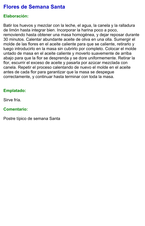 Flores de Semana Santa  Elaboración:  Batir los huevos y mezclar con la leche, el agua, la canela y la ralladura de limón hasta integrar bien. Incorporar la harina poco a poco, removiendo hasta obtener una masa homogénea, y dejar reposar durante 30 minutos. Calentar abundante aceite de oliva en una olla. Sumergir el molde de las flores en el aceite caliente para que se caliente, retirarlo y luego introducirlo en la masa sin cubrirlo por completo. Colocar el molde untado de masa en el aceite caliente y moverlo suavemente de arriba abajo para que la flor se desprenda y se dore uniformemente. Retirar la flor, escurrir el exceso de aceite y pasarla por azúcar mezclada con canela. Repetir el proceso calentando de nuevo el molde en el aceite antes de cada flor para garantizar que la masa se despegue correctamente, y continuar hasta terminar con toda la masa.   Emplatado:  Sirve fría.  Comentario:  Postre típico de semana Santa