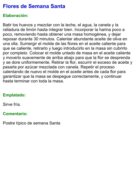 Flores de Semana Santa  Elaboración:  Batir los huevos y mezclar con la leche, el agua, la canela y la ralladura de limón hasta integrar bien. Incorporar la harina poco a poco, removiendo hasta obtener una masa homogénea, y dejar reposar durante 30 minutos. Calentar abundante aceite de oliva en una olla. Sumergir el molde de las flores en el aceite caliente para que se caliente, retirarlo y luego introducirlo en la masa sin cubrirlo por completo. Colocar el molde untado de masa en el aceite caliente y moverlo suavemente de arriba abajo para que la flor se desprenda y se dore uniformemente. Retirar la flor, escurrir el exceso de aceite y pasarla por azúcar mezclada con canela. Repetir el proceso calentando de nuevo el molde en el aceite antes de cada flor para garantizar que la masa se despegue correctamente, y continuar hasta terminar con toda la masa.   Emplatado:  Sirve fría.  Comentario:  Postre típico de semana Santa