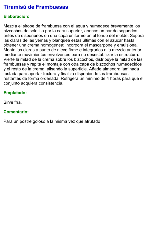 Tiramisú de Frambuesas  Elaboración:  Mezcla el sirope de frambuesa con el agua y humedece brevemente los bizcochos de soletilla por la cara superior, apenas un par de segundos, antes de disponerlos en una capa uniforme en el fondo del molde. Separa las claras de las yemas y blanquea estas últimas con el azúcar hasta obtener una crema homogénea; incorpora el mascarpone y emulsiona. Monta las claras a punto de nieve firme e integrarlas a la mezcla anterior mediante movimientos envolventes para no desestabilizar la estructura. Vierte la mitad de la crema sobre los bizcochos, distribuye la mitad de las frambuesas y repite el montaje con otra capa de bizcochos humedecidos y el resto de la crema, alisando la superficie. Añade almendra laminada tostada para aportar textura y finaliza disponiendo las frambuesas restantes de forma ordenada. Refrigera un mínimo de 4 horas para que el conjunto adquiera consistencia.  Emplatado:  Sirve fría.  Comentario:  Para un postre goloso a la misma vez que afrutado