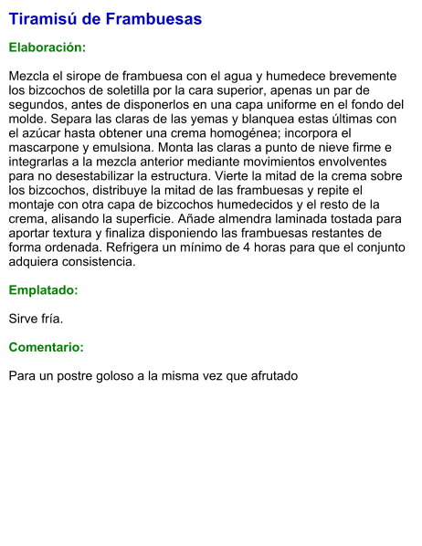 Tiramisú de Frambuesas  Elaboración:  Mezcla el sirope de frambuesa con el agua y humedece brevemente los bizcochos de soletilla por la cara superior, apenas un par de segundos, antes de disponerlos en una capa uniforme en el fondo del molde. Separa las claras de las yemas y blanquea estas últimas con el azúcar hasta obtener una crema homogénea; incorpora el mascarpone y emulsiona. Monta las claras a punto de nieve firme e integrarlas a la mezcla anterior mediante movimientos envolventes para no desestabilizar la estructura. Vierte la mitad de la crema sobre los bizcochos, distribuye la mitad de las frambuesas y repite el montaje con otra capa de bizcochos humedecidos y el resto de la crema, alisando la superficie. Añade almendra laminada tostada para aportar textura y finaliza disponiendo las frambuesas restantes de forma ordenada. Refrigera un mínimo de 4 horas para que el conjunto adquiera consistencia.  Emplatado:  Sirve fría.  Comentario:  Para un postre goloso a la misma vez que afrutado