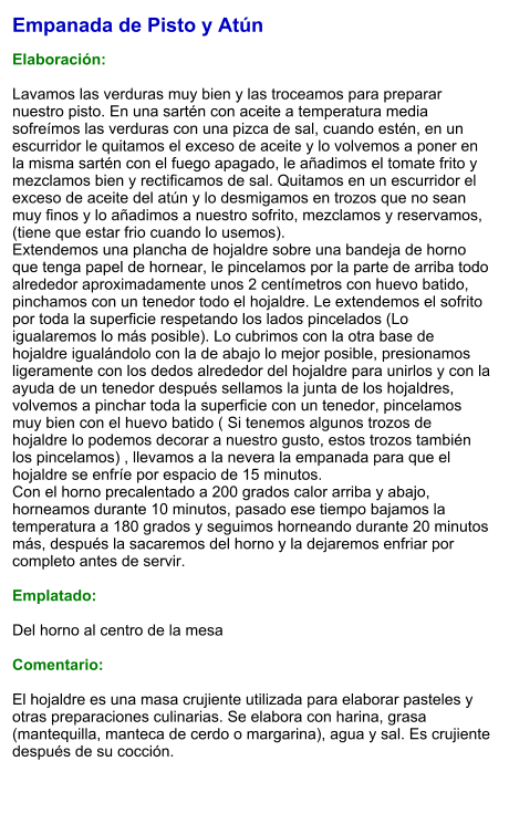 Empanada de Pisto y Atún  Elaboración:  Lavamos las verduras muy bien y las troceamos para preparar nuestro pisto. En una sartén con aceite a temperatura media sofreímos las verduras con una pizca de sal, cuando estén, en un escurridor le quitamos el exceso de aceite y lo volvemos a poner en la misma sartén con el fuego apagado, le añadimos el tomate frito y mezclamos bien y rectificamos de sal. Quitamos en un escurridor el exceso de aceite del atún y lo desmigamos en trozos que no sean muy finos y lo añadimos a nuestro sofrito, mezclamos y reservamos, (tiene que estar frio cuando lo usemos). Extendemos una plancha de hojaldre sobre una bandeja de horno que tenga papel de hornear, le pincelamos por la parte de arriba todo alrededor aproximadamente unos 2 centímetros con huevo batido, pinchamos con un tenedor todo el hojaldre. Le extendemos el sofrito por toda la superficie respetando los lados pincelados (Lo igualaremos lo más posible). Lo cubrimos con la otra base de hojaldre igualándolo con la de abajo lo mejor posible, presionamos ligeramente con los dedos alrededor del hojaldre para unirlos y con la ayuda de un tenedor después sellamos la junta de los hojaldres, volvemos a pinchar toda la superficie con un tenedor, pincelamos muy bien con el huevo batido ( Si tenemos algunos trozos de hojaldre lo podemos decorar a nuestro gusto, estos trozos también los pincelamos) , llevamos a la nevera la empanada para que el hojaldre se enfríe por espacio de 15 minutos. Con el horno precalentado a 200 grados calor arriba y abajo, horneamos durante 10 minutos, pasado ese tiempo bajamos la temperatura a 180 grados y seguimos horneando durante 20 minutos más, después la sacaremos del horno y la dejaremos enfriar por completo antes de servir.  Emplatado:  Del horno al centro de la mesa  Comentario:   El hojaldre es una masa crujiente utilizada para elaborar pasteles y otras preparaciones culinarias. Se elabora con harina, grasa (mantequilla, manteca de cerdo o margarina), agua y sal. Es crujiente después de su cocción.