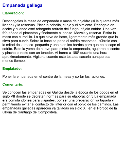 Empanada gallega  Elaboración:  Descongelas la masa de empanada o masa de hojaldre (si la quieres más liviana) y la reservas. Picar la cebolla, el ajo y el pimiento. Rehógalo en aceite y cuando esté rehogado retíralo del fuego, déjalo enfriar. Una vez frío añade el pimentón y finalmente el bonito. Mezcla y reserva. Estira la masa con el rodillo. La que sirva de base, ligeramente más grande que la sirva para cubrir. Sobre la base se pone el sofrito reservado, cúbrelo con la mitad de la masa  pequeña y une bien los bordes para que no escape el sofrito. Bate la yema de huevo para pintar la empanada, agujerea el centro y pincha el resto con un tenedor. Al horno a 180º durante una hora aproximadamente. Vigilarla cuando este tostada sacarla aunque sea menos tiempo.  Emplatado:  Poner la empanada en el centro de la mesa y cortar las raciones.  Comentario:   Se conocen las empanadas en Galicia desde la época de los godos en el siglo VII donde se decretan normas para su elaboración.3 La empanada era comida idónea para viajantes, por ser una preparación ya tapada y permitiendo evitar el contacto del interior con el polvo de los caminos. Las empanadas gallegas aparecen ya talladas en siglo XII en el Pórtico de la Gloria de Santiago de Compostela.