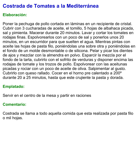 Costrada de Tomates a la Mediterránea  Elaboración:  Poner la pechuga de pollo cortada en láminas en un recipiente de cristal. Cubrir con 3 cucharadas de aceite, el tomillo, 5 hojas de albahaca picada, sal y pimienta. Macerar durante 20 minutos. Lavar y cortar los tomates en rodajas finas. Espolvorearlos con un poco de sal y ponerlos unos 20 minutos, en un escurridor para que suelten el agua. Mientras pintas con aceite las hojas de pasta filo, poniéndolas una sobre otra y poniéndolas en el fondo de un molde desmontable o de silicona. Pelar y picar los dientes de ajos y mezclar con la almendra en polvo. Esparcir la mezcla por el fondo de la tarta, cubrirlo con el sofrito de verduras y disponer encima las rodajas de tomate y los trozos de pollo. Espolvorear con las aceitunas picadas y rociar con un poco de aceite de oliva. Salpimentar al gusto. Cubrirlo con queso rallado. Cocer en el horno pre calentado a 200º durante 20 a 25 minutos, hasta que este crujiente la pasta y dorada.  Emplatado:  Servir en el centro de la mesa y partir en raciones  Comentario:   Costrada se llama a todo aquella comida que esta realizada por pasta filo o mil hojas.