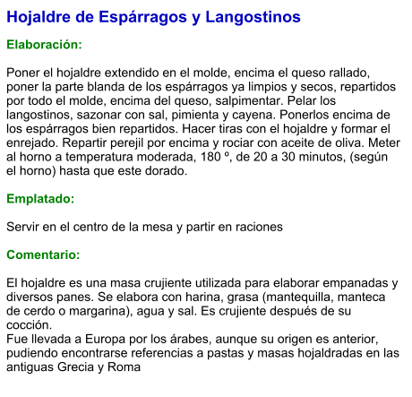 Hojaldre de Espárragos y Langostinos  Elaboración:  Poner el hojaldre extendido en el molde, encima el queso rallado, poner la parte blanda de los espárragos ya limpios y secos, repartidos por todo el molde, encima del queso, salpimentar. Pelar los langostinos, sazonar con sal, pimienta y cayena. Ponerlos encima de los espárragos bien repartidos. Hacer tiras con el hojaldre y formar el enrejado. Repartir perejil por encima y rociar con aceite de oliva. Meter al horno a temperatura moderada, 180 º, de 20 a 30 minutos, (según el horno) hasta que este dorado.  Emplatado:  Servir en el centro de la mesa y partir en raciones  Comentario:  El hojaldre es una masa crujiente utilizada para elaborar empanadas y diversos panes. Se elabora con harina, grasa (mantequilla, manteca de cerdo o margarina), agua y sal. Es crujiente después de su cocción.  Fue llevada a Europa por los árabes, aunque su origen es anterior, pudiendo encontrarse referencias a pastas y masas hojaldradas en las antiguas Grecia y Roma