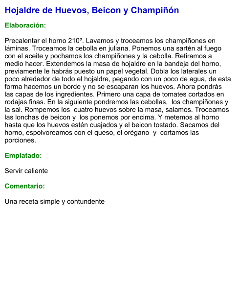Hojaldre de Huevos, Beicon y Champiñón  Elaboración:  Precalentar el horno 210º. Lavamos y troceamos los champiñones en láminas. Troceamos la cebolla en juliana. Ponemos una sartén al fuego con el aceite y pochamos los champiñones y la cebolla. Retiramos a medio hacer. Extendemos la masa de hojaldre en la bandeja del horno, previamente le habrás puesto un papel vegetal. Dobla los laterales un poco alrededor de todo el hojaldre, pegando con un poco de agua, de esta forma hacemos un borde y no se escaparan los huevos. Ahora pondrás  las capas de los ingredientes. Primero una capa de tomates cortados en rodajas finas. En la siguiente pondremos las cebollas,  los champiñones y  la sal. Rompemos los  cuatro huevos sobre la masa, salamos. Troceamos las lonchas de beicon y  los ponemos por encima. Y metemos al horno hasta que los huevos estén cuajados y el beicon tostado. Sacamos del horno, espolvoreamos con el queso, el orégano  y  cortamos las porciones.  Emplatado:  Servir caliente  Comentario:  Una receta simple y contundente