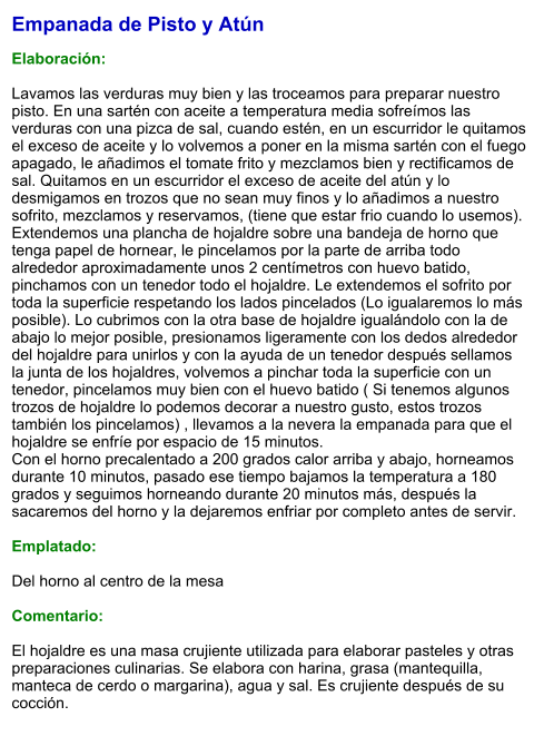 Empanada de Pisto y Atún  Elaboración:  Lavamos las verduras muy bien y las troceamos para preparar nuestro pisto. En una sartén con aceite a temperatura media sofreímos las verduras con una pizca de sal, cuando estén, en un escurridor le quitamos el exceso de aceite y lo volvemos a poner en la misma sartén con el fuego apagado, le añadimos el tomate frito y mezclamos bien y rectificamos de sal. Quitamos en un escurridor el exceso de aceite del atún y lo desmigamos en trozos que no sean muy finos y lo añadimos a nuestro sofrito, mezclamos y reservamos, (tiene que estar frio cuando lo usemos). Extendemos una plancha de hojaldre sobre una bandeja de horno que tenga papel de hornear, le pincelamos por la parte de arriba todo alrededor aproximadamente unos 2 centímetros con huevo batido, pinchamos con un tenedor todo el hojaldre. Le extendemos el sofrito por toda la superficie respetando los lados pincelados (Lo igualaremos lo más posible). Lo cubrimos con la otra base de hojaldre igualándolo con la de abajo lo mejor posible, presionamos ligeramente con los dedos alrededor del hojaldre para unirlos y con la ayuda de un tenedor después sellamos la junta de los hojaldres, volvemos a pinchar toda la superficie con un tenedor, pincelamos muy bien con el huevo batido ( Si tenemos algunos trozos de hojaldre lo podemos decorar a nuestro gusto, estos trozos también los pincelamos) , llevamos a la nevera la empanada para que el hojaldre se enfríe por espacio de 15 minutos. Con el horno precalentado a 200 grados calor arriba y abajo, horneamos durante 10 minutos, pasado ese tiempo bajamos la temperatura a 180 grados y seguimos horneando durante 20 minutos más, después la sacaremos del horno y la dejaremos enfriar por completo antes de servir.  Emplatado:  Del horno al centro de la mesa  Comentario:   El hojaldre es una masa crujiente utilizada para elaborar pasteles y otras preparaciones culinarias. Se elabora con harina, grasa (mantequilla, manteca de cerdo o margarina), agua y sal. Es crujiente después de su cocción.