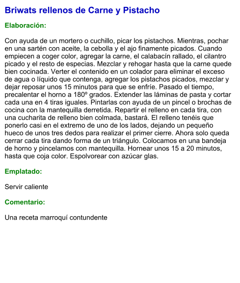 Briwats rellenos de Carne y Pistacho  Elaboración:  Con ayuda de un mortero o cuchillo, picar los pistachos. Mientras, pochar en una sartén con aceite, la cebolla y el ajo finamente picados. Cuando empiecen a coger color, agregar la carne, el calabacín rallado, el cilantro picado y el resto de especias. Mezclar y rehogar hasta que la carne quede bien cocinada. Verter el contenido en un colador para eliminar el exceso de agua o líquido que contenga, agregar los pistachos picados, mezclar y dejar reposar unos 15 minutos para que se enfríe. Pasado el tiempo, precalentar el horno a 180º grados. Extender las láminas de pasta y cortar cada una en 4 tiras iguales. Pintarlas con ayuda de un pincel o brochas de cocina con la mantequilla derretida. Repartir el relleno en cada tira, con una cucharita de relleno bien colmada, bastará. El relleno tenéis que ponerlo casi en el extremo de uno de los lados, dejando un pequeño hueco de unos tres dedos para realizar el primer cierre. Ahora solo queda cerrar cada tira dando forma de un triángulo. Colocamos en una bandeja de horno y pincelamos con mantequilla. Hornear unos 15 a 20 minutos, hasta que coja color. Espolvorear con azúcar glas.  Emplatado:  Servir caliente  Comentario:  Una receta marroquí contundente
