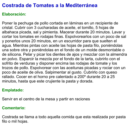 Costrada de Tomates a la Mediterránea  Elaboración:  Poner la pechuga de pollo cortada en láminas en un recipiente de cristal. Cubrir con 3 cucharadas de aceite, el tomillo, 5 hojas de albahaca picada, sal y pimienta. Macerar durante 20 minutos. Lavar y cortar los tomates en rodajas finas. Espolvorearlos con un poco de sal y ponerlos unos 20 minutos, en un escurridor para que suelten el agua. Mientras pintas con aceite las hojas de pasta filo, poniéndolas una sobre otra y poniéndolas en el fondo de un molde desmontable o de silicona. Pelar y picar los dientes de ajos y mezclar con la almendra en polvo. Esparcir la mezcla por el fondo de la tarta, cubrirlo con el sofrito de verduras y disponer encima las rodajas de tomate y los trozos de pollo. Espolvorear con las aceitunas picadas y rociar con un poco de aceite de oliva. Salpimentar al gusto. Cubrirlo con queso rallado. Cocer en el horno pre calentado a 200º durante 20 a 25 minutos, hasta que este crujiente la pasta y dorada.  Emplatado:  Servir en el centro de la mesa y partir en raciones  Comentario:   Costrada se llama a todo aquella comida que esta realizada por pasta filo o mil hojas.