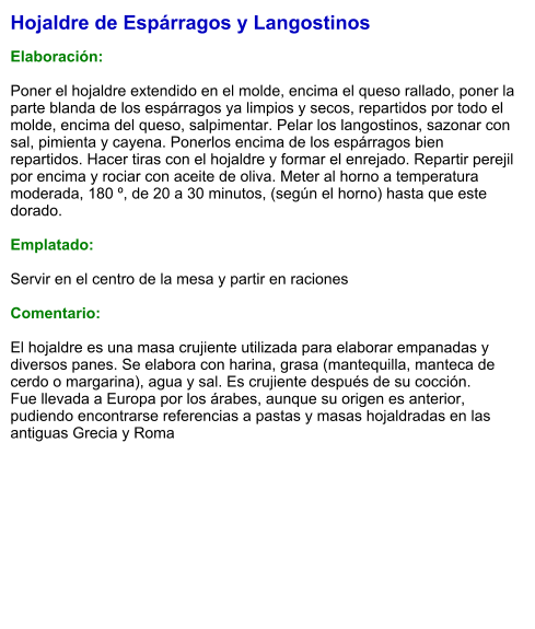 Hojaldre de Espárragos y Langostinos  Elaboración:  Poner el hojaldre extendido en el molde, encima el queso rallado, poner la parte blanda de los espárragos ya limpios y secos, repartidos por todo el molde, encima del queso, salpimentar. Pelar los langostinos, sazonar con sal, pimienta y cayena. Ponerlos encima de los espárragos bien repartidos. Hacer tiras con el hojaldre y formar el enrejado. Repartir perejil por encima y rociar con aceite de oliva. Meter al horno a temperatura moderada, 180 º, de 20 a 30 minutos, (según el horno) hasta que este dorado.  Emplatado:  Servir en el centro de la mesa y partir en raciones  Comentario:  El hojaldre es una masa crujiente utilizada para elaborar empanadas y diversos panes. Se elabora con harina, grasa (mantequilla, manteca de cerdo o margarina), agua y sal. Es crujiente después de su cocción.  Fue llevada a Europa por los árabes, aunque su origen es anterior, pudiendo encontrarse referencias a pastas y masas hojaldradas en las antiguas Grecia y Roma