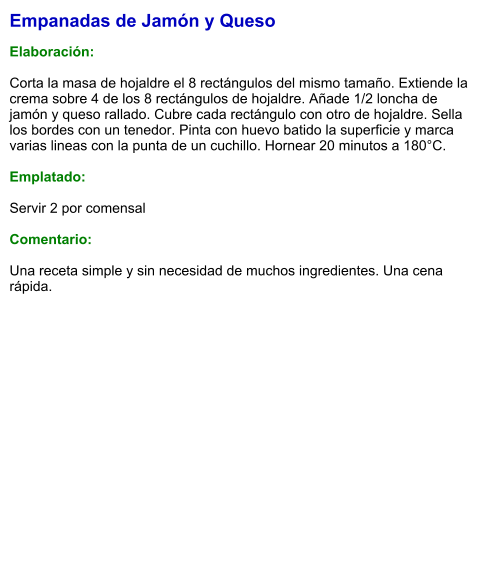 Empanadas de Jamón y Queso  Elaboración:  Corta la masa de hojaldre el 8 rectángulos del mismo tamaño. Extiende la crema sobre 4 de los 8 rectángulos de hojaldre. Añade 1/2 loncha de jamón y queso rallado. Cubre cada rectángulo con otro de hojaldre. Sella los bordes con un tenedor. Pinta con huevo batido la superficie y marca varias lineas con la punta de un cuchillo. Hornear 20 minutos a 180°C.  Emplatado:  Servir 2 por comensal  Comentario:  Una receta simple y sin necesidad de muchos ingredientes. Una cena rápida.