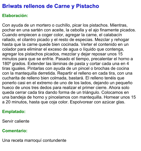 Briwats rellenos de Carne y Pistacho  Elaboración:  Con ayuda de un mortero o cuchillo, picar los pistachos. Mientras, pochar en una sartén con aceite, la cebolla y el ajo finamente picados. Cuando empiecen a coger color, agregar la carne, el calabacín rallado, el cilantro picado y el resto de especias. Mezclar y rehogar hasta que la carne quede bien cocinada. Verter el contenido en un colador para eliminar el exceso de agua o líquido que contenga, agregar los pistachos picados, mezclar y dejar reposar unos 15 minutos para que se enfríe. Pasado el tiempo, precalentar el horno a 180º grados. Extender las láminas de pasta y cortar cada una en 4 tiras iguales. Pintarlas con ayuda de un pincel o brochas de cocina con la mantequilla derretida. Repartir el relleno en cada tira, con una cucharita de relleno bien colmada, bastará. El relleno tenéis que ponerlo casi en el extremo de uno de los lados, dejando un pequeño hueco de unos tres dedos para realizar el primer cierre. Ahora solo queda cerrar cada tira dando forma de un triángulo. Colocamos en una bandeja de horno y pincelamos con mantequilla. Hornear unos 15 a 20 minutos, hasta que coja color. Espolvorear con azúcar glas.  Emplatado:  Servir caliente  Comentario:  Una receta marroquí contundente