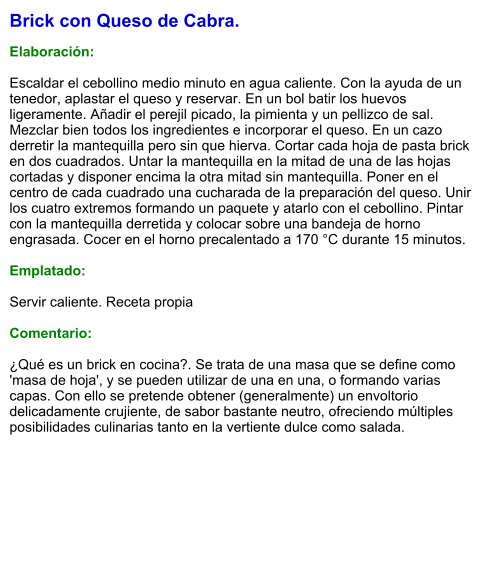 Brick con Queso de Cabra.  Elaboración:  Escaldar el cebollino medio minuto en agua caliente. Con la ayuda de un tenedor, aplastar el queso y reservar. En un bol batir los huevos ligeramente. Añadir el perejil picado, la pimienta y un pellizco de sal. Mezclar bien todos los ingredientes e incorporar el queso. En un cazo derretir la mantequilla pero sin que hierva. Cortar cada hoja de pasta brick en dos cuadrados. Untar la mantequilla en la mitad de una de las hojas cortadas y disponer encima la otra mitad sin mantequilla. Poner en el centro de cada cuadrado una cucharada de la preparación del queso. Unir los cuatro extremos formando un paquete y atarlo con el cebollino. Pintar con la mantequilla derretida y colocar sobre una bandeja de horno engrasada. Cocer en el horno precalentado a 170 °C durante 15 minutos.  Emplatado:  Servir caliente. Receta propia  Comentario:  ¿Qué es un brick en cocina?. Se trata de una masa que se define como 'masa de hoja', y se pueden utilizar de una en una, o formando varias capas. Con ello se pretende obtener (generalmente) un envoltorio delicadamente crujiente, de sabor bastante neutro, ofreciendo múltiples posibilidades culinarias tanto en la vertiente dulce como salada.