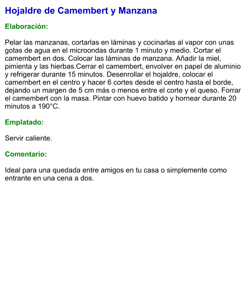 Hojaldre de Camembert y Manzana  Elaboración:  Pelar las manzanas, cortarlas en láminas y cocinarlas al vapor con unas gotas de agua en el microondas durante 1 minuto y medio. Cortar el camembert en dos. Colocar las láminas de manzana. Añadir la miel, pimienta y las hierbas.Cerrar el camembert, envolver en papel de aluminio y refrigerar durante 15 minutos. Desenrollar el hojaldre, colocar el camembert en el centro y hacer 6 cortes desde el centro hasta el borde, dejando un margen de 5 cm más o menos entre el corte y el queso. Forrar el camembert con la masa. Pintar con huevo batido y hornear durante 20 minutos a 190°C.  Emplatado:  Servir caliente.   Comentario:  Ideal para una quedada entre amigos en tu casa o simplemente como entrante en una cena a dos.