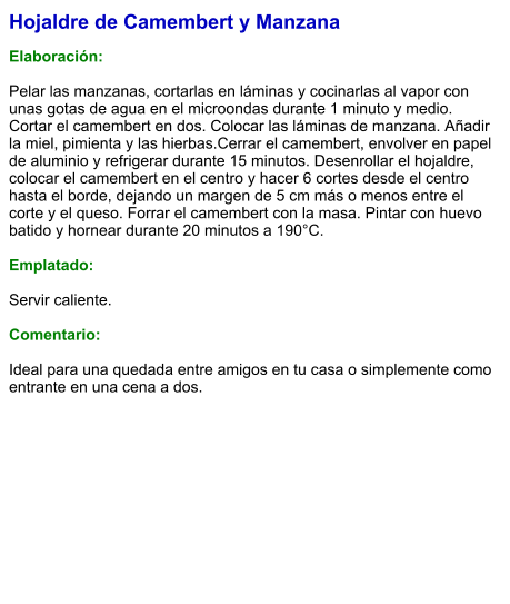Hojaldre de Camembert y Manzana  Elaboración:  Pelar las manzanas, cortarlas en láminas y cocinarlas al vapor con unas gotas de agua en el microondas durante 1 minuto y medio. Cortar el camembert en dos. Colocar las láminas de manzana. Añadir la miel, pimienta y las hierbas.Cerrar el camembert, envolver en papel de aluminio y refrigerar durante 15 minutos. Desenrollar el hojaldre, colocar el camembert en el centro y hacer 6 cortes desde el centro hasta el borde, dejando un margen de 5 cm más o menos entre el corte y el queso. Forrar el camembert con la masa. Pintar con huevo batido y hornear durante 20 minutos a 190°C.  Emplatado:  Servir caliente.   Comentario:  Ideal para una quedada entre amigos en tu casa o simplemente como entrante en una cena a dos.
