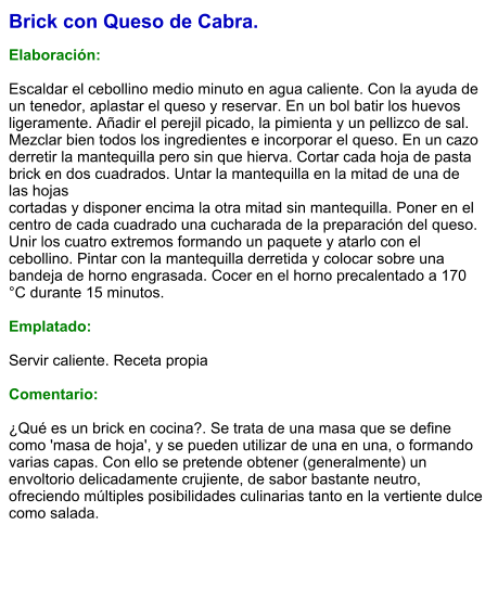 Brick con Queso de Cabra.  Elaboración:  Escaldar el cebollino medio minuto en agua caliente. Con la ayuda de un tenedor, aplastar el queso y reservar. En un bol batir los huevos ligeramente. Añadir el perejil picado, la pimienta y un pellizco de sal. Mezclar bien todos los ingredientes e incorporar el queso. En un cazo derretir la mantequilla pero sin que hierva. Cortar cada hoja de pasta brick en dos cuadrados. Untar la mantequilla en la mitad de una de las hojas cortadas y disponer encima la otra mitad sin mantequilla. Poner en el centro de cada cuadrado una cucharada de la preparación del queso. Unir los cuatro extremos formando un paquete y atarlo con el cebollino. Pintar con la mantequilla derretida y colocar sobre una bandeja de horno engrasada. Cocer en el horno precalentado a 170 °C durante 15 minutos.  Emplatado:  Servir caliente. Receta propia  Comentario:  ¿Qué es un brick en cocina?. Se trata de una masa que se define como 'masa de hoja', y se pueden utilizar de una en una, o formando varias capas. Con ello se pretende obtener (generalmente) un envoltorio delicadamente crujiente, de sabor bastante neutro, ofreciendo múltiples posibilidades culinarias tanto en la vertiente dulce como salada.