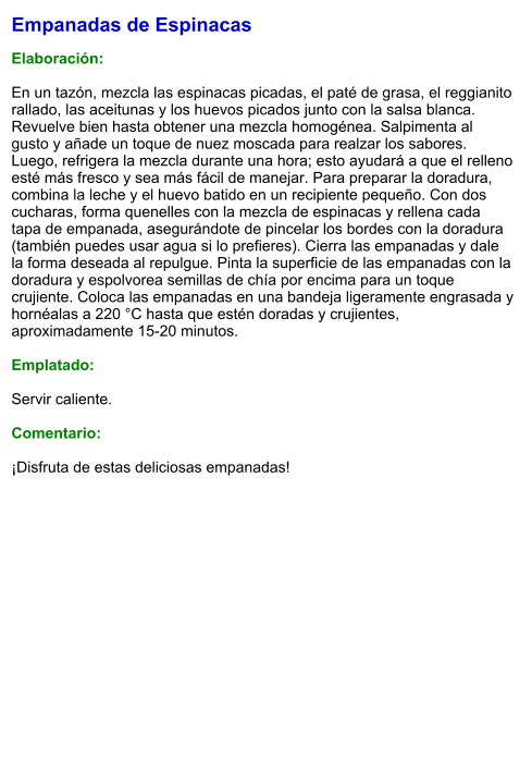 Empanadas de Espinacas  Elaboración:  En un tazón, mezcla las espinacas picadas, el paté de grasa, el reggianito rallado, las aceitunas y los huevos picados junto con la salsa blanca. Revuelve bien hasta obtener una mezcla homogénea. Salpimenta al gusto y añade un toque de nuez moscada para realzar los sabores. Luego, refrigera la mezcla durante una hora; esto ayudará a que el relleno esté más fresco y sea más fácil de manejar. Para preparar la doradura, combina la leche y el huevo batido en un recipiente pequeño. Con dos cucharas, forma quenelles con la mezcla de espinacas y rellena cada tapa de empanada, asegurándote de pincelar los bordes con la doradura (también puedes usar agua si lo prefieres). Cierra las empanadas y dale la forma deseada al repulgue. Pinta la superficie de las empanadas con la doradura y espolvorea semillas de chía por encima para un toque crujiente. Coloca las empanadas en una bandeja ligeramente engrasada y hornéalas a 220 °C hasta que estén doradas y crujientes, aproximadamente 15-20 minutos.   Emplatado:  Servir caliente.   Comentario:  ¡Disfruta de estas deliciosas empanadas!