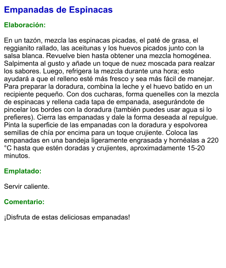 Empanadas de Espinacas  Elaboración:  En un tazón, mezcla las espinacas picadas, el paté de grasa, el reggianito rallado, las aceitunas y los huevos picados junto con la salsa blanca. Revuelve bien hasta obtener una mezcla homogénea. Salpimenta al gusto y añade un toque de nuez moscada para realzar los sabores. Luego, refrigera la mezcla durante una hora; esto ayudará a que el relleno esté más fresco y sea más fácil de manejar. Para preparar la doradura, combina la leche y el huevo batido en un recipiente pequeño. Con dos cucharas, forma quenelles con la mezcla de espinacas y rellena cada tapa de empanada, asegurándote de pincelar los bordes con la doradura (también puedes usar agua si lo prefieres). Cierra las empanadas y dale la forma deseada al repulgue. Pinta la superficie de las empanadas con la doradura y espolvorea semillas de chía por encima para un toque crujiente. Coloca las empanadas en una bandeja ligeramente engrasada y hornéalas a 220 °C hasta que estén doradas y crujientes, aproximadamente 15-20 minutos.   Emplatado:  Servir caliente.   Comentario:  ¡Disfruta de estas deliciosas empanadas!