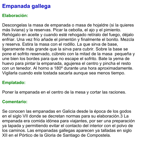 Empanada gallega  Elaboración:  Descongelas la masa de empanada o masa de hojaldre (si la quieres más liviana) y la reservas. Picar la cebolla, el ajo y el pimiento. Rehógalo en aceite y cuando esté rehogado retíralo del fuego, déjalo enfriar. Una vez frío añade el pimentón y finalmente el bonito. Mezcla y reserva. Estira la masa con el rodillo. La que sirva de base, ligeramente más grande que la sirva para cubrir. Sobre la base se pone el sofrito reservado, cúbrelo con la mitad de la masa  pequeña y une bien los bordes para que no escape el sofrito. Bate la yema de huevo para pintar la empanada, agujerea el centro y pincha el resto con un tenedor. Al horno a 180º durante una hora aproximadamente. Vigilarla cuando este tostada sacarla aunque sea menos tiempo.  Emplatado:  Poner la empanada en el centro de la mesa y cortar las raciones.  Comentario:   Se conocen las empanadas en Galicia desde la época de los godos en el siglo VII donde se decretan normas para su elaboración.3 La empanada era comida idónea para viajantes, por ser una preparación ya tapada y permitiendo evitar el contacto del interior con el polvo de los caminos. Las empanadas gallegas aparecen ya talladas en siglo XII en el Pórtico de la Gloria de Santiago de Compostela.