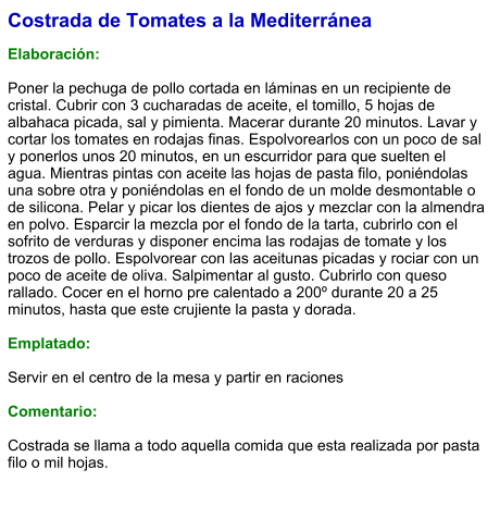 Costrada de Tomates a la Mediterránea  Elaboración:  Poner la pechuga de pollo cortada en láminas en un recipiente de cristal. Cubrir con 3 cucharadas de aceite, el tomillo, 5 hojas de albahaca picada, sal y pimienta. Macerar durante 20 minutos. Lavar y cortar los tomates en rodajas finas. Espolvorearlos con un poco de sal y ponerlos unos 20 minutos, en un escurridor para que suelten el agua. Mientras pintas con aceite las hojas de pasta filo, poniéndolas una sobre otra y poniéndolas en el fondo de un molde desmontable o de silicona. Pelar y picar los dientes de ajos y mezclar con la almendra en polvo. Esparcir la mezcla por el fondo de la tarta, cubrirlo con el sofrito de verduras y disponer encima las rodajas de tomate y los trozos de pollo. Espolvorear con las aceitunas picadas y rociar con un poco de aceite de oliva. Salpimentar al gusto. Cubrirlo con queso rallado. Cocer en el horno pre calentado a 200º durante 20 a 25 minutos, hasta que este crujiente la pasta y dorada.  Emplatado:  Servir en el centro de la mesa y partir en raciones  Comentario:   Costrada se llama a todo aquella comida que esta realizada por pasta filo o mil hojas.