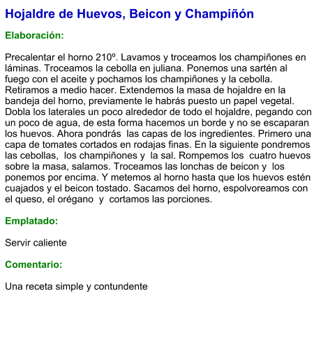 Hojaldre de Huevos, Beicon y Champiñón  Elaboración:  Precalentar el horno 210º. Lavamos y troceamos los champiñones en láminas. Troceamos la cebolla en juliana. Ponemos una sartén al fuego con el aceite y pochamos los champiñones y la cebolla. Retiramos a medio hacer. Extendemos la masa de hojaldre en la bandeja del horno, previamente le habrás puesto un papel vegetal. Dobla los laterales un poco alrededor de todo el hojaldre, pegando con un poco de agua, de esta forma hacemos un borde y no se escaparan los huevos. Ahora pondrás  las capas de los ingredientes. Primero una capa de tomates cortados en rodajas finas. En la siguiente pondremos las cebollas,  los champiñones y  la sal. Rompemos los  cuatro huevos sobre la masa, salamos. Troceamos las lonchas de beicon y  los ponemos por encima. Y metemos al horno hasta que los huevos estén cuajados y el beicon tostado. Sacamos del horno, espolvoreamos con el queso, el orégano  y  cortamos las porciones.  Emplatado:  Servir caliente  Comentario:  Una receta simple y contundente