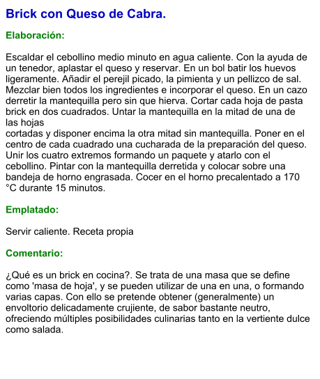 Brick con Queso de Cabra.  Elaboración:  Escaldar el cebollino medio minuto en agua caliente. Con la ayuda de un tenedor, aplastar el queso y reservar. En un bol batir los huevos ligeramente. Añadir el perejil picado, la pimienta y un pellizco de sal. Mezclar bien todos los ingredientes e incorporar el queso. En un cazo derretir la mantequilla pero sin que hierva. Cortar cada hoja de pasta brick en dos cuadrados. Untar la mantequilla en la mitad de una de las hojas cortadas y disponer encima la otra mitad sin mantequilla. Poner en el centro de cada cuadrado una cucharada de la preparación del queso. Unir los cuatro extremos formando un paquete y atarlo con el cebollino. Pintar con la mantequilla derretida y colocar sobre una bandeja de horno engrasada. Cocer en el horno precalentado a 170 °C durante 15 minutos.  Emplatado:  Servir caliente. Receta propia  Comentario:  ¿Qué es un brick en cocina?. Se trata de una masa que se define como 'masa de hoja', y se pueden utilizar de una en una, o formando varias capas. Con ello se pretende obtener (generalmente) un envoltorio delicadamente crujiente, de sabor bastante neutro, ofreciendo múltiples posibilidades culinarias tanto en la vertiente dulce como salada.