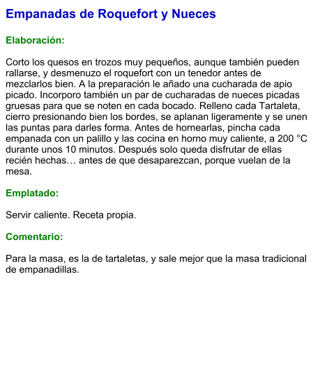 Empanadas de Roquefort y Nueces  Elaboración:  Corto los quesos en trozos muy pequeños, aunque también pueden rallarse, y desmenuzo el roquefort con un tenedor antes de mezclarlos bien. A la preparación le añado una cucharada de apio picado. Incorporo también un par de cucharadas de nueces picadas gruesas para que se noten en cada bocado. Relleno cada Tartaleta, cierro presionando bien los bordes, se aplanan ligeramente y se unen las puntas para darles forma. Antes de hornearlas, pincha cada empanada con un palillo y las cocina en horno muy caliente, a 200 °C durante unos 10 minutos. Después solo queda disfrutar de ellas recién hechas… antes de que desaparezcan, porque vuelan de la mesa.  Emplatado:  Servir caliente. Receta propia.  Comentario:  Para la masa, es la de tartaletas, y sale mejor que la masa tradicional de empanadillas.