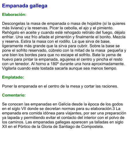 Empanada gallega  Elaboración:  Descongelas la masa de empanada o masa de hojaldre (si la quieres más liviana) y la reservas. Picar la cebolla, el ajo y el pimiento. Rehógalo en aceite y cuando esté rehogado retíralo del fuego, déjalo enfriar. Una vez frío añade el pimentón y finalmente el bonito. Mezcla y reserva. Estira la masa con el rodillo. La que sirva de base, ligeramente más grande que la sirva para cubrir. Sobre la base se pone el sofrito reservado, cúbrelo con la mitad de la masa  pequeña y une bien los bordes para que no escape el sofrito. Bate la yema de huevo para pintar la empanada, agujerea el centro y pincha el resto con un tenedor. Al horno a 180º durante una hora aproximadamente. Vigilarla cuando este tostada sacarla aunque sea menos tiempo.  Emplatado:  Poner la empanada en el centro de la mesa y cortar las raciones.  Comentario:   Se conocen las empanadas en Galicia desde la época de los godos en el siglo VII donde se decretan normas para su elaboración.3 La empanada era comida idónea para viajantes, por ser una preparación ya tapada y permitiendo evitar el contacto del interior con el polvo de los caminos. Las empanadas gallegas aparecen ya talladas en siglo XII en el Pórtico de la Gloria de Santiago de Compostela.