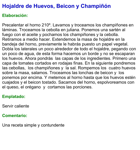 Hojaldre de Huevos, Beicon y Champiñón  Elaboración:  Precalentar el horno 210º. Lavamos y troceamos los champiñones en láminas. Troceamos la cebolla en juliana. Ponemos una sartén al fuego con el aceite y pochamos los champiñones y la cebolla. Retiramos a medio hacer. Extendemos la masa de hojaldre en la bandeja del horno, previamente le habrás puesto un papel vegetal. Dobla los laterales un poco alrededor de todo el hojaldre, pegando con un poco de agua, de esta forma hacemos un borde y no se escaparan los huevos. Ahora pondrás  las capas de los ingredientes. Primero una capa de tomates cortados en rodajas finas. En la siguiente pondremos las cebollas,  los champiñones y  la sal. Rompemos los  cuatro huevos sobre la masa, salamos. Troceamos las lonchas de beicon y  los ponemos por encima. Y metemos al horno hasta que los huevos estén cuajados y el beicon tostado. Sacamos del horno, espolvoreamos con el queso, el orégano  y  cortamos las porciones.  Emplatado:  Servir caliente  Comentario:  Una receta simple y contundente